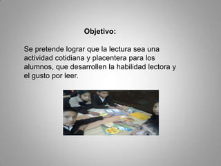 Objetivo:
Se pretende lograr que la lectura sea una
actividad cotidiana y placentera para los
alumnos, que desarrollen la habilidad lectora y
el gusto por leer.
 