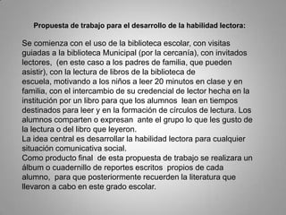 Propuesta de trabajo para el desarrollo de la habilidad lectora:
Se comienza con el uso de la biblioteca escolar, con visitas
guiadas a la biblioteca Municipal (por la cercanía), con invitados
lectores, (en este caso a los padres de familia, que pueden
asistir), con la lectura de libros de la biblioteca de
escuela, motivando a los niños a leer 20 minutos en clase y en
familia, con el intercambio de su credencial de lector hecha en la
institución por un libro para que los alumnos lean en tiempos
destinados para leer y en la formación de círculos de lectura. Los
alumnos comparten o expresan ante el grupo lo que les gusto de
la lectura o del libro que leyeron.
La idea central es desarrollar la habilidad lectora para cualquier
situación comunicativa social.
Como producto final de esta propuesta de trabajo se realizara un
álbum o cuadernillo de reportes escritos propios de cada
alumno, para que posteriormente recuerden la literatura que
llevaron a cabo en este grado escolar.
 