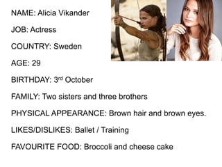 NAME: Alicia Vikander
JOB: Actress
COUNTRY: Sweden
AGE: 29
BIRTHDAY: 3rd October
FAMILY: Two sisters and three brothers
PHYSICAL APPEARANCE: Brown hair and brown eyes.
LIKES/DISLIKES: Ballet / Training
FAVOURITE FOOD: Broccoli and cheese cake
 
