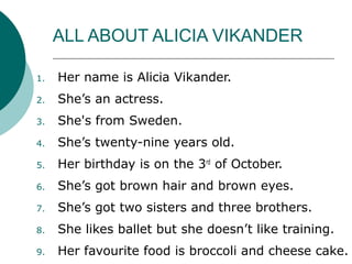 ALL ABOUT ALICIA VIKANDER
1. Her name is Alicia Vikander.
2. She’s an actress.
3. She's from Sweden.
4. She’s twenty-nine years old.
5. Her birthday is on the 3rd
of October.
6. She’s got brown hair and brown eyes.
7. She’s got two sisters and three brothers.
8. She likes ballet but she doesn’t like training.
9. Her favourite food is broccoli and cheese cake.
 