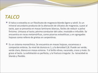 TALCO
 El talco o esteatita es un filosilicato de magnesio blando ligero y séctil. Es un
mineral secundario producto de la alteración de silicatos de magnesio, suave al
tacto, que se presenta en masas laminares blancas, fáciles de reducir a polvo
finísimo. Untuosa al tacto; pésimo conductor del calor; insoluble e infusible. Se
encuentra en rocas metamórficas, como pizarras esteatíticas; y en agregados
hojosos como relleno de grietas en serpentinas.
 Es un sistema monoclínico. Se encuentra en masas hojosas, escamosas o
compactas enteras. Su nivel de dureza es 1, y la densidad 2,8. Puede ser verde,
verde claro, blanco en masas enteras. Y el brillo vítreo, nacarado, craso y mate. Es
graso al tacto. La exfoliación es perfecta, y la fractura irregular. Su tenacidad es
blanda y flexible.
 