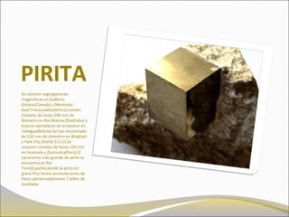 PIRITA
Se conocen segregaciones
magmáticas en Sudbury,
Ontario(Canada) y Merensky
Reef,Transvaal(Sudáfrica).Existen
Cristales de hasta 200 mm de
diámetro en Río Marina,Elba(Italia) y
buenos ejemplares de octaedros en
Llallagua(Bolivia).Se han encontrado
de 120 mm de diámetro en Bingham
y Park City,Utah(E.E.U.U).Se
conocen cristales de hasta 150 mm
en Huanzala y Quiruvilca(Perú).El
yacimiento más grande de pirita se
encuentra en Río
Tinto(España),donde la pirita en
grano fino forma acumulaciones de
hasta aproximadamente 1 billón de
toneladas
 