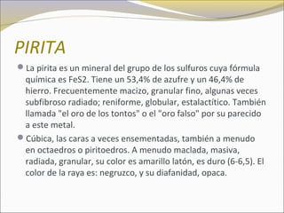 PIRITA
La pirita es un mineral del grupo de los sulfuros cuya fórmula
química es FeS2. Tiene un 53,4% de azufre y un 46,4% de
hierro. Frecuentemente macizo, granular fino, algunas veces
subfibroso radiado; reniforme, globular, estalactítico. También
llamada "el oro de los tontos" o el "oro falso" por su parecido
a este metal.
Cúbica, las caras a veces ensementadas, también a menudo
en octaedros o piritoedros. A menudo maclada, masiva,
radiada, granular, su color es amarillo latón, es duro (6-6,5). El
color de la raya es: negruzco, y su diafanidad, opaca.
 