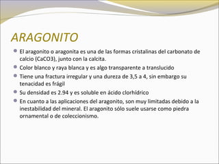 ARAGONITO
El aragonito o aragonita es una de las formas cristalinas del carbonato de
calcio (CaCO3), junto con la calcita.
Color blanco y raya blanca y es algo transparente a translucido
Tiene una fractura irregular y una dureza de 3,5 a 4, sin embargo su
tenacidad es frágil
Su densidad es 2.94 y es soluble en ácido clorhídrico
En cuanto a las aplicaciones del aragonito, son muy limitadas debido a la
inestabilidad del mineral. El aragonito sólo suele usarse como piedra
ornamental o de coleccionismo.
 