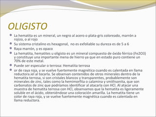 OLIGISTO
 La hematita es un mineral, un negro al acero o plata-gris coloreado, marrón a
rojizo, o al rojo
 Su sistema cristalino es hexagonal, no es exfoliable su dureza es de 5 a 6
 Raya marrón, y es opaco
 La hematita, hematites u oligisto es un mineral compuesto de óxido férrico (Fe2O3)
y constituye una importante mena de hierro ya que en estado puro contiene un
70% de este metal.
 Puede ser especular o terrosa: Hematita terrosa
 or de raya roja, y se vuelve fuertemente magnética cuando es calentada en llama
reductora.iel al tocarla. Se observan contenidos de otros minerales dentro de la
hematita terrosa, si son cristales blancos y transparentes, probablemente son
minerales de zinc, tales como la hemimorfita o calamina y smithsonita, que son
carbonatos de zinc que podríamos identificar al atacarla con HCl. Al atacar una
muestra de hematita terrosa con HCl, observamos que la hematita es ligeramente
soluble en el ácido, obteniéndose una coloración amarilla. La hematita tiene un
color de raya roja, y se vuelve fuertemente magnética cuando es calentada en
llama reductora.
 