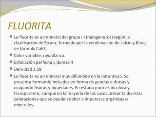 FLUORITA
La fluorita es un mineral del grupo III (halogenuros) según la
clasificación de Strunz, formado por la combinación de calcio y flúor,
de fórmula CaF2.
Color variable, rayablanca.
Exfoliación perfecta y dureza 4
Densidad 3,18
La fluorita es un mineral muy difundido en la naturaleza. Se
presenta formando bolsadas en forma de geodas o drusas y
ocupando fisuras y oquedades. En estado puro es incolora y
transparente, aunque en la mayoría de los casos presenta diversas
coloraciones que se pueden deber a impurezas orgánicas o
minerales.
 