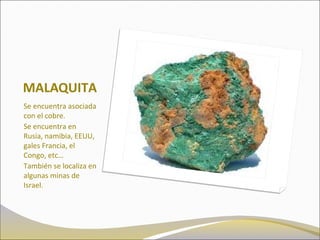 MALAQUITA
Se encuentra asociada
con el cobre.
Se encuentra en
Rusia, namibia, EEUU,
gales Francia, el
Congo, etc…
También se localiza en
algunas minas de
Israel.
 