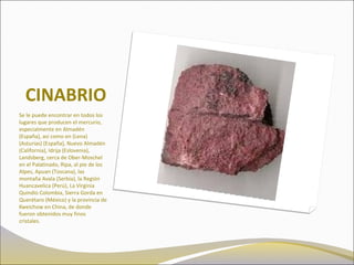 CINABRIO
Se le puede encontrar en todos los
lugares que producen el mercurio,
especialmente en Almadén
(España), así como en (Lena)
(Asturias) (España), Nuevo Almadén
(California), Idrija (Eslovenia),
Landsberg, cerca de Ober-Moschel
en el Palatinado, Ripa, al pie de los
Alpes, Apuan (Toscana), las
montaña Avala (Serbia), la Región
Huancavelica (Perú), La Virginia
Quindio Colombia, Sierra Gorda en
Querétaro (México) y la provincia de
Kweichow en China, de donde
fueron obtenidos muy finos
cristales.
 