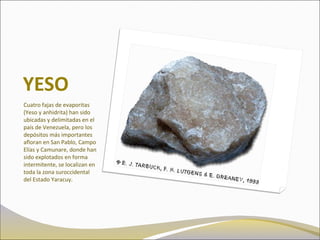 YESO
Cuatro fajas de evaporitas
(Yeso y anhidrita) han sido
ubicadas y delimitadas en el
país de Venezuela, pero los
depósitos más importantes
afloran en San Pablo, Campo
Elías y Camunare, donde han
sido explotados en forma
intermitente, se localizan en
toda la zona suroccidental
del Estado Yaracuy.
 
