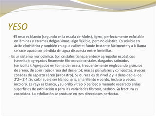 YESO
·El Yeso es blando (segundo en la escala de Mohs), ligero, perfectamente exfoliable
en láminas y escamas delgadísimas, algo flexible, pero no elástico. Es soluble en
ácido clorhídrico y también en agua caliente; funde bastante fácilmente y a la llama
se hace opaco por pérdida del agua dispuesta entre laminillas.
· Es un sistema monoclínico. Son cristales transparentes y agregados espásticos
(selenita); agregados finamente fibrosos de cristales alargados satinados
(sericolita). Agregados en forma de roseta, frecuentemente englobando gránulos
de arena, de color rojizo (rosa del desierto); masas granulares y compactas, a veces
zonadas de aspecto céreo (alabastro). Su dureza es de nivel 2 y la densidad es de
2’2 – 2’4. Su color suele ser blanco, gris, amarillento o pardo, incluso a veces,
incoloro. La raya es blanca, y su brillo vítreo o ceríceo a menudo nacarado en las
superficies de exfoliación o para las variedades fibrosas, sedoso. Su fractura es
concoidea. La exfoliación se produce en tres direcciones perfectas.
 