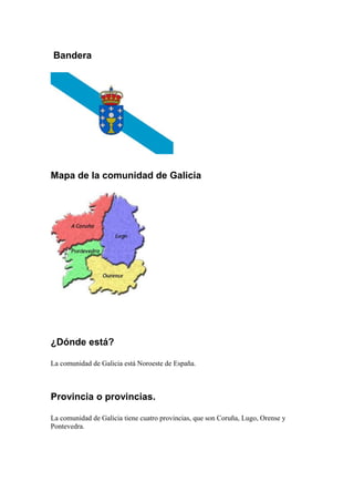 Bandera
Mapa de la comunidad de Galicia
¿Dónde está?
La comunidad de Galicia está Noroeste de España.
Provincia o provincias.
La comunidad de Galicia tiene cuatro provincias, que son Coruña, Lugo, Orense y
Pontevedra.
 