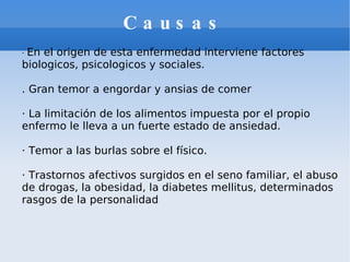 Causas ·  En el origen de esta enfermedad interviene factores biologicos, psicologicos y sociales. . Gran temor a engordar y ansias de comer  · La limitación de los alimentos impuesta por el propio enfermo le lleva a un fuerte estado de ansiedad. · Temor a las burlas sobre el físico. · Trastornos afectivos surgidos en el seno familiar, el abuso de drogas, la obesidad, la diabetes mellitus, determinados rasgos de la personalidad 