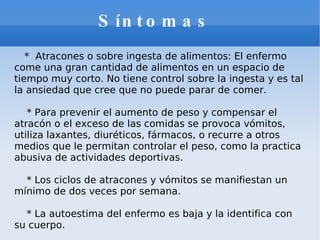 Síntomas  *  Atracones o sobre ingesta de alimentos: El enfermo come una gran cantidad de alimentos en un espacio de tiempo muy corto. No tiene control sobre la ingesta y es tal la ansiedad que cree que no puede parar de comer. * Para prevenir el aumento de peso y compensar el atracón o el exceso de las comidas se provoca vómitos, utiliza laxantes, diuréticos, fármacos, o recurre a otros medios que le permitan controlar el peso, como la practica abusiva de actividades deportivas. * Los ciclos de atracones y vómitos se manifiestan un mínimo de dos veces por semana. * La autoestima del enfermo es baja y la identifica con su cuerpo. 