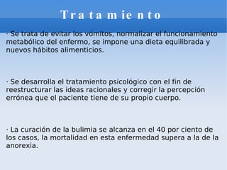 Tratamiento · Se trata de evitar los vómitos, normalizar el funcionamiento metabólico del enfermo, se impone una dieta equilibrada y nuevos hábitos alimenticios. · Se desarrolla el tratamiento psicológico con el fin de reestructurar las ideas racionales y corregir la percepción errónea que el paciente tiene de su propio cuerpo. · La curación de la bulimia se alcanza en el 40 por ciento de los casos, la mortalidad en esta enfermedad supera a la de la anorexia. 