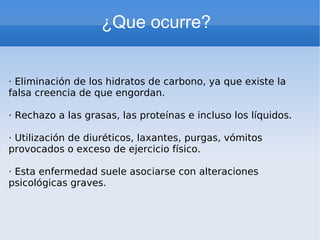 ¿Que ocurre?   · Eliminación de los hidratos de carbono, ya que existe la falsa creencia de que engordan. · Rechazo a las grasas, las proteínas e incluso los líquidos. · Utilización de diuréticos, laxantes, purgas, vómitos provocados o exceso de ejercicio físico. · Esta enfermedad suele asociarse con alteraciones psicológicas graves. 