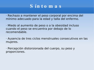 Síntomas · Rechazo a mantener el peso corporal por encima del mínimo adecuado para la edad y talla del enfermo. · Miedo al aumento de peso o a la obesidad incluso cuando el peso se encuentra por debajo de lo recomendable.  · Ausencia de tres ciclos menstruales consecutivos en las mujeres. · Percepción distorsionada del cuerpo, su peso y proporciones.  
