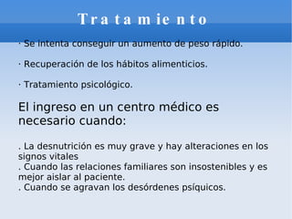 Tratamiento · Se intenta conseguir un aumento de peso rápido. · Recuperación de los hábitos alimenticios. · Tratamiento psicológico. El ingreso en un centro médico es necesario cuando: . La desnutrición es muy grave y hay alteraciones en los signos vitales  . Cuando las relaciones familiares son insostenibles y es mejor aislar al paciente. . Cuando se agravan los desórdenes psíquicos. 