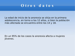 Otros datos   La edad de inicio de la anorexia se sitúa en la primera adolescencia, en torno a los 12 años, si bien la población más afectada se encuentra entre los 14 y 18. En un 95% de los casos la anorexia afecta a mujeres jóvenes. 