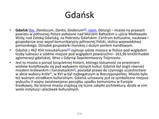 һ岹ń
• һ岹ń (łac. Dantiscum, Dantis, Gedanum[4], niem. Danzig) – miasto na prawach
powiatu w północnej Polsce położone nad Morzem Bałtyckim u ujścia Motławydo
Wisły, nad Zatoką һ岹ńą, na Pobrzeżu һ岹ńim .Centrum kulturalne, naukowe i
gospodarcze oraz węzeł komunikacyjny północnej Polski, stolica województwa
pomorskiego. Ośrodek gospodarki morskiej z dużym portem handlowym.
• һ岹ń z 462 454 mieszkańcami[3] zajmuje szóste miejsce w Polsce pod względem
liczby ludności a siódme miejsce pod względem powierzchni– 261,96 kmOśrmodek
aglomeracji gdańskiej. Wraz z Gdyniąi Sopotemtworzy Trójmiasto.
• Jest to miasto o ponad tysiącletniej historii, którego tożsamość na przestrzeni
wieków kształtowała się pod wpływem różnych kultur. һ岹ń był ongiś również
miastem królewskim i hanzeatyckim5], posiadał prawo do czynnego uczestnictwie
w akcie wyboru królam, w XVI w był najbogatszym w Rzeczypospolitej. Miasto było
też ważnym ośrodkiem kulturalnym. һ岹ń uznawany jest za symboliczne miejsce
wybuchu II wojny światowejoraz początku upadku komunizmu w Europie
Środkowej. Na terenie miasta znajdują się liczne zabytki architektury, działa w nim
wiele instytucji i placówek kulturalnych.
WSB
 