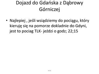 Dojazd do һ岹ńa z Dąbrowy
Górniczej
• Najlepiej , jeśli wsiądziemy do pociągu, który
kieruję się na pomorze dokladnie do Gdyni,
jest to pociag TLK- jeździ o godz; 22;15
WSB
 