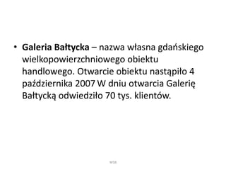 • Galeria Bałtycka – nazwa własna gdańskiego
wielkopowierzchniowego obiektu
handlowego. Otwarcie obiektu nastąpiło 4
października 2007 W dniu otwarcia Galerię
Bałtycką odwiedziło 70 tys. klientów.
WSB
 