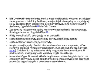 • Klif Orłowski – stromy brzeg morski Kępy Redłowskiej w Gdyni, znajdujący
się w granicach dzielnicy Redłowo, a najlepiej dostrzegalny ze znajdującej
się w bezpośrednim sąsiedztwie dzielnicy Orłowo. Inne nazwy to Klif w
Redłowie, Cypel Orłowski[2] lub Orla Głowa
• Zbudowany jest głównie z gliny morenowejpochodzenia lodowcowego.
Rozciąga się on na długości 650 m[3].
• Plażę w okolicy klifu pokrywają m.in. otoczaki:
• skały magmowe: dioryty, granitoidy porfiry, pegmatyty, sjenity
• skały metamorficzne: gnejsy, kwarcyty.
• Na plaży znajdują się również ciemno-brunatne warstwy piasku, które
stanowią skupisko minerałów ciężkich (m.in. magnetyt, mangan, cyrkon,
tytan). Źródłem ich są zniszczone skały magmowe i metamorficzne. U
podnóża klifu występują także warstwy węgla brunatnego.
• Natomiast Cypel Orłowski, składa się głównie z utworów gliniastych i ma
charakter obrywowy. Część południowa klifu charakteryzuje się przewagą
procesów osypiskowych, a północna – osuwiskowyc
WSB
 