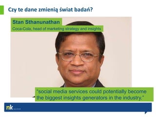 Czy te dane zmienią świat badao?

 Stan Sthanunathan
 Coca-Cola, head of marketing strategy and insights




              “social media services could potentially become
              the biggest insights generators in the industry.”
 