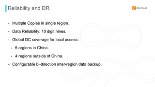 Reliability and DR
• Multiple Copies in single region.
• Data Reliability: 10 digit nines.
• Global DC coverage for local access:
• 5 regions in China.
• 4 regions outside of China.
• Configurable bi-direction inter-region data backup.
 