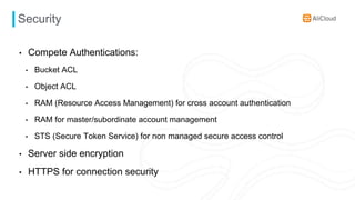 Security
• Compete Authentications:
• Bucket ACL
• Object ACL
• RAM (Resource Access Management) for cross account authentication
• RAM for master/subordinate account management
• STS (Secure Token Service) for non managed secure access control
• Server side encryption
• HTTPS for connection security
 