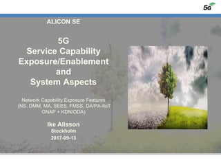 ALICON SE
5G
Service Capability
Exposure/Enablement
and
System Aspects
Network Capability Exposure Features
(NS, DMM, MA, SEES, FMSS, DA/PA-IIoT
ONAP + KDN/ODA)
Ike Alisson
Stockholm
2017-09-13
 