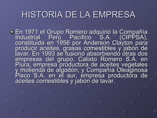 HISTORIA DE LA EMPRESA <ul><li>En 1971 el Grupo Romero adquirió la Compañía Industrial Perú Pacífico S.A. (CIPPSA), consti...