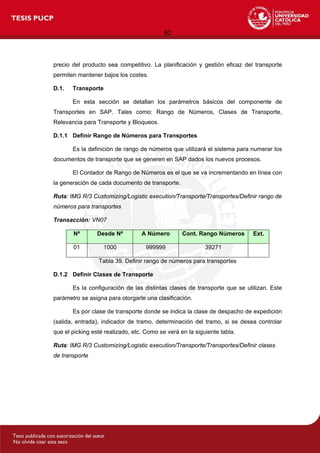 92
precio del producto sea competitivo. La planificación y gestión eficaz del transporte
permiten mantener bajos los costes.
D.1. Transporte
En esta sección se detallan los parámetros básicos del componente de
Transportes en SAP. Tales como: Rango de Números, Clases de Transporte,
Relevancia para Transporte y Bloqueos.
D.1.1 Definir Rango de Números para Transportes
Es la definición de rango de números que utilizará el sistema para numerar los
documentos de transporte que se generen en SAP dados los nuevos procesos.
El Contador de Rango de Números es el que se va incrementando en línea con
la generación de cada documento de transporte.
Ruta: IMG R/3 Customizing/Logistic execution/Transporte/Transportes/Definir rango de
números para transportes
Transacción: VN07
Nª Desde Nª A Número Cont. Rango Números Ext.
01 1000 999999 39271
Tabla 39. Definir rango de números para transportes
D.1.2 Definir Clases de Transporte
Es la configuración de las distintas clases de transporte que se utilizan. Este
parámetro se asigna para otorgarle una clasificación.
Es por clase de transporte donde se indica la clase de despacho de expedición
(salida, entrada), indicador de tramo, determinación del tramo, si se desea controlar
que el picking esté realizado, etc. Como se verá en la siguiente tabla.
Ruta: IMG R/3 Customizing/Logistic execution/Transporte/Transportes/Definir clases
de transporte
 