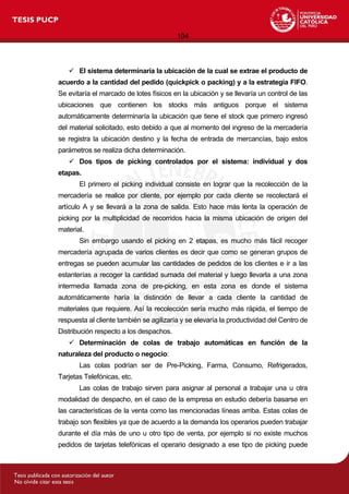 104
 El sistema determinaría la ubicación de la cual se extrae el producto de
acuerdo a la cantidad del pedido (quickpick o packing) y a la estrategia FIFO.
Se evitaría el marcado de lotes físicos en la ubicación y se llevaría un control de las
ubicaciones que contienen los stocks más antiguos porque el sistema
automáticamente determinaría la ubicación que tiene el stock que primero ingresó
del material solicitado, esto debido a que al momento del ingreso de la mercadería
se registra la ubicación destino y la fecha de entrada de mercancías, bajo estos
parámetros se realiza dicha determinación.
 Dos tipos de picking controlados por el sistema: individual y dos
etapas.
El primero el picking individual consiste en lograr que la recolección de la
mercadería se realice por cliente, por ejemplo por cada cliente se recolectará el
artículo A y se llevará a la zona de salida. Esto hace más lenta la operación de
picking por la multiplicidad de recorridos hacia la misma ubicación de origen del
material.
Sin embargo usando el picking en 2 etapas, es mucho más fácil recoger
mercadería agrupada de varios clientes es decir que como se generan grupos de
entregas se pueden acumular las cantidades de pedidos de los clientes e ir a las
estanterías a recoger la cantidad sumada del material y luego llevarla a una zona
intermedia llamada zona de pre-picking, en esta zona es donde el sistema
automáticamente haría la distinción de llevar a cada cliente la cantidad de
materiales que requiere. Así la recolección sería mucho más rápida, el tiempo de
respuesta al cliente también se agilizaría y se elevaría la productividad del Centro de
Distribución respecto a los despachos.
 Determinación de colas de trabajo automáticas en función de la
naturaleza del producto o negocio:
Las colas podrían ser de Pre-Picking, Farma, Consumo, Refrigerados,
Tarjetas Telefónicas, etc.
Las colas de trabajo sirven para asignar al personal a trabajar una u otra
modalidad de despacho, en el caso de la empresa en estudio debería basarse en
las características de la venta como las mencionadas líneas arriba. Estas colas de
trabajo son flexibles ya que de acuerdo a la demanda los operarios pueden trabajar
durante el día más de uno u otro tipo de venta, por ejemplo si no existe muchos
pedidos de tarjetas telefónicas el operario designado a ese tipo de picking puede
 
