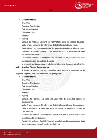 106
 Características:
Org. Vtas
Canal de Distribución
Solicitante (cliente)
Clase Doc. Vta
Material
 Ratios:
Entrada de Pedidos.- La suma del valor neto de todos los pedidos de venta.
Valor Bruto.- La suma del valor bruto de todos los pedidos de venta.
Costos Internos.- La suma del valor del costo de todos los pedidos de venta
Cantidad de Pedidos.- Contador que se actualiza con la generación de todos
los pedidos de venta.
Posiciones pedidos.- Contador que se actualiza con la generación de todas
las posiciones de los pedidos de venta.
Y otros ratios más que están predefinidos tales como fecha de actualización.
A.2. Análisis Cliente: Devoluciones
A través de este reporte se obtendrían todos los datos resumidos de los
registros de pedidos de devoluciones como por ejemplo:
 Características:
Org. Vtas
Canal de Distribución
Solicitante (cliente)
Clase Doc. Vta
Material
 Ratios:
Entrada de Pedidos.- La suma del valor neto de todos los pedidos de
devoluciones
Valor Bruto.- La suma del valor bruto de todos los pedidos de devoluciones.
Costos Internos.- La suma del valor del costo de todos los pedidos de
devoluciones
Cantidad de Pedidos.- Contador que se actualiza con la generación de todos
los pedidos de devoluciones.
Posiciones pedidos.- Contador que se actualiza con la generación de todas
las posiciones de los pedidos de devoluciones.
 