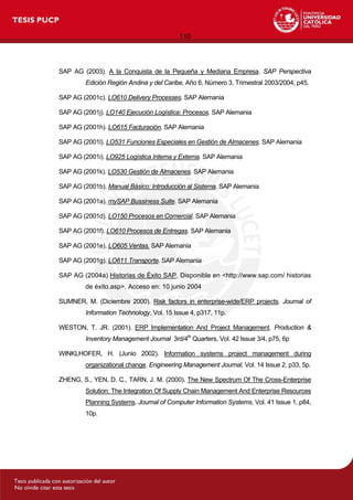 110
SAP AG (2003). A la Conquista de la Pequeña y Mediana Empresa. SAP Perspectiva
Edición Región Andina y del Caribe, Año 6, Número 3, Trimestral 2003/2004, p45.
SAP AG (2001c). LO610 Delivery Processes. SAP Alemania
SAP AG (2001j). LO140 Ejecución Logística: Procesos. SAP Alemania
SAP AG (2001h). LO615 Facturación. SAP Alemania
SAP AG (2001l). LO531 Funciones Especiales en Gestión de Almacenes. SAP Alemania
SAP AG (2001i). LO925 Logística Interna y Externa. SAP Alemania
SAP AG (2001k). LO530 Gestión de Almacenes. SAP Alemania
SAP AG (2001b). Manual Básico: Introducción al Sistema. SAP Alemania
SAP AG (2001a). mySAP Bussiness Suite. SAP Alemania
SAP AG (2001d). LO150 Procesos en Comercial. SAP Alemania
SAP AG (2001f). LO610 Procesos de Entregas. SAP Alemania
SAP AG (2001e). LO605 Ventas. SAP Alemania
SAP AG (2001g). LO611 Transporte. SAP Alemania
SAP AG (2004a) Historias de Éxito SAP. Disponible en <http://www.sap.com/ historias
de éxito.asp>. Acceso en: 10 junio 2004
SUMNER, M. (Diciembre 2000). Risk factors in enterprise-wide/ERP projects. Journal of
Information Technology, Vol. 15 Issue 4, p317, 11p.
WESTON, T. JR. (2001). ERP Implementation And Project Management. Production &
Inventory Management Journal 3rd/4th
Quarters, Vol. 42 Issue 3/4, p75, 6p
WINKLHOFER, H. (Junio 2002). Information systems project management during
organizational change. Engineering Management Journal, Vol. 14 Issue 2, p33, 5p.
ZHENG, S., YEN, D. C., TARN, J. M. (2000). The New Spectrum Of The Cross-Enterprise
Solution: The Integration Of Supply Chain Management And Enterprise Resources
Planning Systems. Journal of Computer Information Systems, Vol. 41 Issue 1, p84,
10p.
 