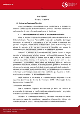 3
CAPÍTULO I
MARCO TEÓRICO
1.1. Entreprise Resources Planning.
Traducido al español como Planificación de los recursos de la empresa, los
sistemas ERP son capaces de maximizar eficacia, eficiencia y minimizar costos través
de la obtención de mejor información para la toma de decisiones.
1.1.1. Definiciones Generales: Papel en la Cadena de Suministro.
Zheng et alli (2000) coincide con Bowersox (2002) en que la fortaleza de un
Sistema Enterprise Resources Planning ERP recae sobre su habilidad de integrar
información a través de la organización a la vez de modelar y automatizar sus
procesos principales, por ende mejora la eficiencia de la gestión de decisiones y de los
planes de operación a la vez que incrementa la flexibilidad con ajustes de
funcionalidad para reaccionar a los cambios en las necesidades del negocio.
La filosofía de la Cadena de Suministro es tener el producto correcto en el lugar
correcto, al precio correcto, a la hora precisa y en la condición deseada. Por eso
(Zheng et alli 2000:85) muestra la relación entre el ERP y SCM ya que “el ERP
optimiza las prácticas internas de la compañía y mejora la interacción con sus
proveedores y consumidores, orienta todas las actividades logísticas, relaciones
proveedores-consumidor, desarrollo de nuevos productos, gestión de inventarios, de
almacenes, transportes, procesamiento de órdenes, programación de la producción y
servicios al consumidor, así todo el manejo de los procesos es dirigido hacia la misma
meta: lograr un envío de productos económicos y eficientes que lleguen a su destino
en el momento apropiado y en las condiciones correctas.
Según el estudio se han recogido de Gutiérrez (1998) y (Zheng et alli 2000) las
siguientes definiciones de Cadena de Suministros SCM y Planificación de los
Recursos de la Empresa ERP.
Supply Chain Management
Red de facilidades y opciones de distribución que diseña las funciones de
programación de materiales, su transformación a productos intermedios y terminados,
y la distribución de éstos últimos a los consumidores.
La Cadena de Suministro está conducida y enfocada al consumidor con la meta
de encontrar y superar las necesidades y expectativas del consumidor. Además está
orientado a proyectar, producir y enviar productos en un proceso total integrado.
 