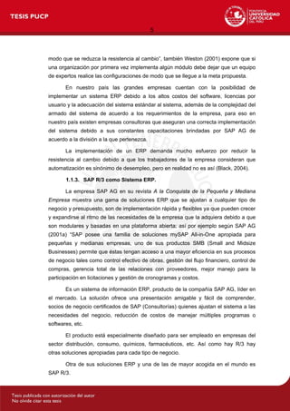 5
modo que se reduzca la resistencia al cambio”, también Weston (2001) expone que si
una organización por primera vez implementa algún módulo debe dejar que un equipo
de expertos realice las configuraciones de modo que se llegue a la meta propuesta.
En nuestro país las grandes empresas cuentan con la posibilidad de
implementar un sistema ERP debido a los altos costos del software, licencias por
usuario y la adecuación del sistema estándar al sistema, además de la complejidad del
armado del sistema de acuerdo a los requerimientos de la empresa, para eso en
nuestro país existen empresas consultoras que aseguran una correcta implementación
del sistema debido a sus constantes capacitaciones brindadas por SAP AG de
acuerdo a la división a la que pertenezca.
La implementación de un ERP demanda mucho esfuerzo por reducir la
resistencia al cambio debido a que los trabajadores de la empresa consideran que
automatización es sinónimo de desempleo, pero en realidad no es así (Black, 2004).
1.1.3. SAP R/3 como Sistema ERP.
La empresa SAP AG en su revista A la Conquista de la Pequeña y Mediana
Empresa muestra una gama de soluciones ERP que se ajustan a cualquier tipo de
negocio y presupuesto, son de implementación rápida y flexibles ya que pueden crecer
y expandirse al ritmo de las necesidades de la empresa que la adquiera debido a que
son modulares y basadas en una plataforma abierta; así por ejemplo según SAP AG
(2001a) “SAP posee una familia de soluciones mySAP All-in-One apropiada para
pequeñas y medianas empresas, uno de sus productos SMB (Small and Midsize
Businesses) permite que éstas tengan acceso a una mayor eficiencia en sus procesos
de negocio tales como control efectivo de obras, gestión del flujo financiero, control de
compras, gerencia total de las relaciones con proveedores, mejor manejo para la
participación en licitaciones y gestión de cronogramas y costos.
Es un sistema de información ERP, producto de la compañía SAP AG, líder en
el mercado. La solución ofrece una presentación amigable y fácil de comprender,
socios de negocio certificados de SAP (Consultorías) quienes ajustan el sistema a las
necesidades del negocio, reducción de costos de manejar múltiples programas o
softwares, etc.
El producto está especialmente diseñado para ser empleado en empresas del
sector distribución, consumo, químicos, farmacéuticos, etc. Así como hay R/3 hay
otras soluciones apropiadas para cada tipo de negocio.
Otra de sus soluciones ERP y una de las de mayor acogida en el mundo es
SAP R/3.
 