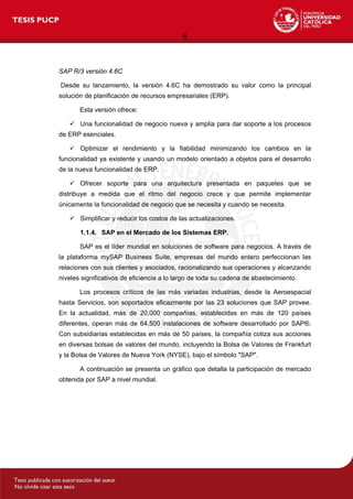 6
SAP R/3 versión 4.6C
Desde su lanzamiento, la versión 4.6C ha demostrado su valor como la principal
solución de planificación de recursos empresariales (ERP).
Esta versión ofrece:
 Una funcionalidad de negocio nueva y amplia para dar soporte a los procesos
de ERP esenciales.
 Optimizar el rendimiento y la fiabilidad minimizando los cambios en la
funcionalidad ya existente y usando un modelo orientado a objetos para el desarrollo
de la nueva funcionalidad de ERP.
 Ofrecer soporte para una arquitectura presentada en paquetes que se
distribuye a medida que el ritmo del negocio crece y que permite implementar
únicamente la funcionalidad de negocio que se necesita y cuando se necesita.
 Simplificar y reducir los costos de las actualizaciones.
1.1.4. SAP en el Mercado de los Sistemas ERP.
SAP es el líder mundial en soluciones de software para negocios. A través de
la plataforma mySAP Business Suite, empresas del mundo entero perfeccionan las
relaciones con sus clientes y asociados, racionalizando sus operaciones y alcanzando
niveles significativos de eficiencia a lo largo de toda su cadena de abastecimiento.
Los procesos críticos de las más variadas industrias, desde la Aeroespacial
hasta Servicios, son soportados eficazmente por las 23 soluciones que SAP provee.
En la actualidad, más de 20,000 compañías, establecidas en más de 120 países
diferentes, operan más de 64,500 instalaciones de software desarrollado por SAP®.
Con subsidiarias establecidas en más de 50 países, la compañía cotiza sus acciones
en diversas bolsas de valores del mundo, incluyendo la Bolsa de Valores de Frankfurt
y la Bolsa de Valores de Nueva York (NYSE), bajo el símbolo "SAP".
A continuación se presenta un gráfico que detalla la participación de mercado
obtenida por SAP a nivel mundial.
 