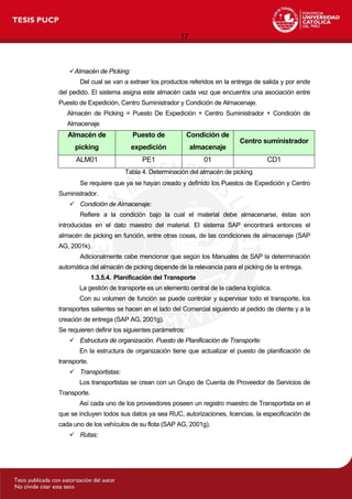 17
Almacén de Picking:
Del cual se van a extraer los productos referidos en la entrega de salida y por ende
del pedido. El sistema asigna este almacén cada vez que encuentra una asociación entre
Puesto de Expedición, Centro Suministrador y Condición de Almacenaje.
Almacén de Picking = Puesto De Expedición + Centro Suministrador + Condición de
Almacenaje
Almacén de
picking
Puesto de
expedición
Condición de
almacenaje
Centro suministrador
ALM01 PE1 01 CD1
Tabla 4. Determinación del almacén de picking
Se requiere que ya se hayan creado y definido los Puestos de Expedición y Centro
Suministrador.
 Condición de Almacenaje:
Refiere a la condición bajo la cual el material debe almacenarse, éstas son
introducidas en el dato maestro del material. El sistema SAP encontrará entonces el
almacén de picking en función, entre otras cosas, de las condiciones de almacenaje (SAP
AG, 2001k).
Adicionalmente cabe mencionar que según los Manuales de SAP la determinación
automática del almacén de picking depende de la relevancia para el picking de la entrega.
1.3.5.4. Planificación del Transporte
La gestión de transporte es un elemento central de la cadena logística.
Con su volumen de función se puede controlar y supervisar todo el transporte, los
transportes salientes se hacen en el lado del Comercial siguiendo al pedido de cliente y a la
creación de entrega (SAP AG, 2001g).
Se requieren definir los siguientes parámetros:
 Estructura de organización. Puesto de Planificación de Transporte:
En la estructura de organización tiene que actualizar el puesto de planificación de
transporte.
 Transportistas:
Los transportistas se crean con un Grupo de Cuenta de Proveedor de Servicios de
Transporte.
Así cada uno de los proveedores poseen un registro maestro de Transportista en el
que se incluyen todos sus datos ya sea RUC, autorizaciones, licencias, la especificación de
cada uno de los vehículos de su flota (SAP AG, 2001g).
 Rutas:
 