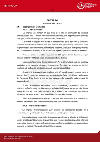 19
CAPÍTULO II
ESTUDIO DE CASO
2.1 Descripción de la Empresa
2.1.1. Datos Generales
La empresa en mención en esta tesis es el líder en distribución del mercado
farmacéutico en Perú. También tiene operaciones de distribución de productos de consumo
y equipos para la industria agrícola, industrial y de construcción.
La unidad de negocio más fuerte en esta empresa es la de Farma y Consumo,
Farma es considerada la venta de productos farmacéuticos (medicinas) y Consumo la venta
de productos de consumo masivo (alimentos no perecibles, productos de higiene personal),
por lo cual se centra el estudio en los procesos de expedición de dicha unidad de negocios.
Viene operando por casi 60 años, cuenta con 250 representantes de ventas, un gran
almacén en Lima y 9 oficinas en las principales ciudades de Perú.
La visión de la empresa “Comercializadora S.A.” es ser un aliado para sus clientes y
asociados en el mercado peruano e internacional. Su misión es proveer un servicio
excelente a la cadena de distribución, creando valor para sus aliados.
Actualmente la empresa ha migrado su inversión en el mercado peruano hacia la
creación de un formato muy rentable como es el de tiendas Retail conocidas como Cadenas
de Farmacias. Esto debido a que se está ciñendo a la expansión sudamericana del
concepto Retail.
El sector Retail posee aún muchas oportunidades de negocio, este aún no ha sido
explotado en Perú como sí ha sido realizado en Colombia, Ecuador, Venezuela y los demás
países. Es por esto que dicha migración de la inversión es considerada una medida
estratégica que va de acuerdo a las necesidades del mercado peruano.
Hasta el momento de la realización de esta tesis la empresa solo mantenía su
prioridad de inversión en la comercialización de productos al mercado detallista.
2.1.2. Procesos Principales
La empresa “Comercializadora S.A.” extiende sus operaciones basadas en la
comercialización y distribución de productos de sus llamados proveedores.
Los productos que comercializa la empresa son adquiridos a través de órdenes de
compra emitidas periódicamente de acuerdo a unos reportes de stock disponible obtenidos
en su actual sistema el cual es ineficiente porque no refleja la realidad y muchas veces hace
necesario el cruce de información para verificar su validez.
 