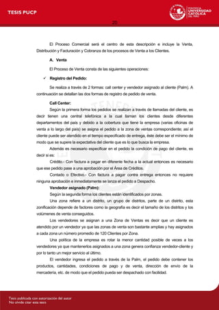 20
El Proceso Comercial será el centro de esta descripción e incluye la Venta,
Distribución y Facturación y Cobranza de los procesos de Venta a los Clientes.
A. Venta
El Proceso de Venta consta de las siguientes operaciones:
 Registro del Pedido:
Se realiza a través de 2 formas: call center y vendedor asignado al cliente (Palm). A
continuación se detallan las dos formas de registro de pedido de venta.
Call Center:
Según la primera forma los pedidos se realizan a través de llamadas del cliente, es
decir tienen una central telefónica a la cual llaman los clientes desde diferentes
departamentos del país y debido a la cobertura que tiene la empresa (varias oficinas de
venta a lo largo del país) se asigna el pedido a la zona de ventas correspondiente; así el
cliente puede ser atendido en el tiempo especificado de entrega, éste debe ser el mínimo de
modo que se supere la expectativa del cliente que es lo que busca la empresa.
Además es necesario especificar en el pedido la condición de pago del cliente, es
decir si es:
Crédito.- Con factura a pagar en diferente fecha a la actual entonces es necesario
que ese pedido pase a una aprobación por el Área de Créditos.
Contado o Efectivo.- Con factura a pagar contra entrega entonces no requiere
ninguna aprobación e inmediatamente se lanza el pedido a Despacho.
Vendedor asignado (Palm):
Según la segunda forma los clientes están identificados por zonas.
Una zona refiere a un distrito, un grupo de distritos, parte de un distrito, esta
zonificación depende de factores como la geografía es decir el tamaño de los distritos y los
volúmenes de venta conseguidos.
Los vendedores se asignan a una Zona de Ventas es decir que un cliente es
atendido por un vendedor ya que las zonas de venta son bastante amplias y hay asignados
a cada zona un número promedio de 120 Clientes por Zona.
Una política de la empresa es rotar la menor cantidad posible de veces a los
vendedores ya que mantenerlos asignados a una zona genera confianza vendedor-cliente y
por lo tanto un mejor servicio al último.
El vendedor ingresa el pedido a través de la Palm, el pedido debe contener los
productos, cantidades, condiciones de pago y de venta, dirección de envío de la
mercadería, etc. de modo que el pedido pueda ser despachado con facilidad.
 