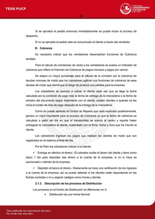 22
Si se aprueba el pedido entonces inmediatamente se puede iniciar el proceso de
despacho.
Si no se aprueba el pedido esto es comunicado al cliente a través del vendedor.
B. Cobranza
Es necesario indicar que los vendedores desempeñan funciones de Cobranza
también.
Para el cálculo de comisiones de venta a los vendedores se evalúa un indicador de
cobranza que refiere al Volumen de Cobranza de pagos morosos y pagos por vencer.
Se asigna un mayor porcentaje para el cálculo de la comisión por la cobranza de
deudas morosas de modo que los cobradores agilicen sus funciones de cobranza de esas
deudas de modo que disminuya el riesgo de producir una pérdida para la empresa.
Los cobradores se acercan a cobrar al cliente cada vez que se llega la fecha
calculada por la condición de pago más la fecha de entrega de la mercadería o la fecha de
emisión del documento según tratamiento con el cliente, existen clientes a quienes se les
inicia el conteo de días de pago después de la entrega de la mercadería.
Como se puede apreciar el Control de Reparto que será explicado posteriormente,
genera un input importante para el proceso de Cobranza ya que la fecha de cobranza es
calculada a partir del día en que el transportista se acerca al centro y reporta haber
entregado la mercadería al cliente, sustentado con la firma, fecha y hora que ha inscrito el
cliente.
Los cobradores ingresan los pagos que realizan los clientes de modo que son
registrados en el sistema al final del día.
Por la Palm los cobradores indican si el cliente:
 Entrega en efectivo el dinero.- El cobrador recibe el dinero del cliente y tiene como
plazo 1 día para depositar ese dinero a la cuenta de la empresa, si no lo hace es
sancionado o retirado de la empresa.
 Depósito al banco el dinero.- Diariamente se hace una verificación de los ingresos
a la cuenta de la empresa, así se puede detectar si los clientes están depositando en las
fechas correctas o no y asignar castigos como moras y demás.
2.1.3. Descripción de los procesos de Distribución
Los procesos en el Centro de Distribución se diferencian en 2:
 Distribución de una Venta Normal
 