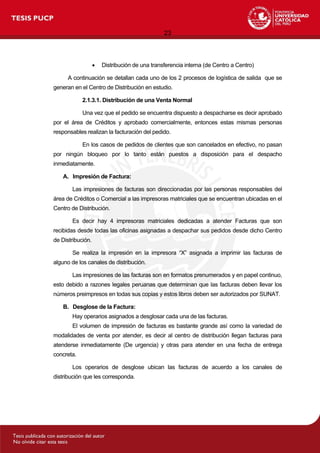 23
 Distribución de una transferencia interna (de Centro a Centro)
A continuación se detallan cada uno de los 2 procesos de logística de salida que se
generan en el Centro de Distribución en estudio.
2.1.3.1. Distribución de una Venta Normal
Una vez que el pedido se encuentra dispuesto a despacharse es decir aprobado
por el área de Créditos y aprobado comercialmente, entonces estas mismas personas
responsables realizan la facturación del pedido.
En los casos de pedidos de clientes que son cancelados en efectivo, no pasan
por ningún bloqueo por lo tanto están puestos a disposición para el despacho
inmediatamente.
A. Impresión de Factura:
Las impresiones de facturas son direccionadas por las personas responsables del
área de Créditos o Comercial a las impresoras matriciales que se encuentran ubicadas en el
Centro de Distribución.
Es decir hay 4 impresoras matriciales dedicadas a atender Facturas que son
recibidas desde todas las oficinas asignadas a despachar sus pedidos desde dicho Centro
de Distribución.
Se realiza la impresión en la impresora “X” asignada a imprimir las facturas de
alguno de los canales de distribución.
Las impresiones de las facturas son en formatos prenumerados y en papel continuo,
esto debido a razones legales peruanas que determinan que las facturas deben llevar los
números preimpresos en todas sus copias y estos libros deben ser autorizados por SUNAT.
B. Desglose de la Factura:
Hay operarios asignados a desglosar cada una de las facturas.
El volumen de impresión de facturas es bastante grande así como la variedad de
modalidades de venta por atender, es decir al centro de distribución llegan facturas para
atenderse inmediatamente (De urgencia) y otras para atender en una fecha de entrega
concreta.
Los operarios de desglose ubican las facturas de acuerdo a los canales de
distribución que les corresponda.
 