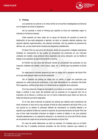 24
C. Picking:
Los operarios se acercan a la mesa donde se encuentran desplegadas las facturas
con el objetivo de iniciar el despacho.
Así se procede a iniciar el Picking que significa la toma de materiales según lo
indicado en la factura impresa.
Cada operario se hace cargo de un grupo de facturas de acuerdo al canal de
distribución al que está designado a atender, es decir un operario atiende cadenas, otro
operario atiende supermercados, otro atiende minoristas, otro los pedidos de personal de
oficinas, etc. ya que todos tienen horarios de despachos establecidos.
El Quick Pick es una zona del Almacén donde se encuentran múltiples estanterías
divididas en ubicaciones en las cuales se encuentran los productos en sus menores
unidades de medida, cada producto tiene asignada una única ubicación, así se facilita el
trabajo a los operarios de aprovisionamiento y picking.
El Pulmón es una zona del Almacén donde se encuentran los productos en sus
mayores unidades de medida, como sacos, cajas, etc. y desde aquí se abastece al Quick
Pick.
En cada factura impresa aparece por ítem el código de la ubicación del Quick Pick
en la que está ubicado cada uno de los productos.
Así el operario de picking se dirige con un carrito a coger los productos que
aparecen en cada una de las posiciones y que está disponible en su ubicación del Quick
Pick respectiva, verifica si hay stock o no observando el contenido de la ubicación.
Si lo hay entonces recoge la mercadería y la coloca en el carrito, a continuación se
dirige a verificar si hay stock del producto que se presenta en el segundo ítem de la
impresión de la factura y continúa así con el mismo tratamiento para todos los ítems de
todas las facturas que tiene asignadas.
Si no hay stock entonces el operario de picking que detecta esta insuficiencia de
stock enciende un foco de luz roja ubicado al final de cada estantería del Quick Pick y a la
vez apunta en un tablero la ubicación faltante de mercadería, la cantidad faltante y el
operario que detectó la falta así cuando el operario de aprovisionamiento de Quick Pick vea
que el foco está encendido entonces se dirigirá a revisar el tablero a ver que producto
necesita abastecerse y su respectiva ubicación y se acercará a la zona del Pulmón donde
se encuentran las cajas de los productos para llevarlos al Quick Pick.
En caso de existir diferencias, es decir se requiere 10 unidades pero en el Quick
Pick solo hay 5 unidades entonces proceden de dos formas: esperan que realicen el
 