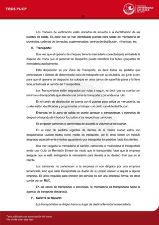 26
Los módulos de verificación están ubicados de acuerdo a la identificación de las
puertas de salida. Es decir que se han identificado puertas para salida de mercadería de
provincias, cadenas de farmacias, supermercados, centros de distribución, minoristas, etc.
E. Transporte:
Una vez que el operario de chequeo tiene la mercadería correctamente embalada la
dispone de modo que el personal de Despacho pueda identificar los bultos (paquetes de
mercadería) rápidamente.
Esta disposición es por Zona de Transporte, es decir todos los pedidos que
pertenezcan a clientes de determinada zona de transporte son acumulados uno junto a otro
para que el operario de despacho los coloque en unos carros de superficie plana y lo lleve
todo junto hasta el camión del Transportista.
Los Transportistas están asignados por rutas a seguir, es decir que se cuenta con
mínimo un transportista que atiende una zona de transporte y por ende una ruta.
En el centro de distribución se cuenta con 6 puertas para salida de mercadería, las
cuales están identificadas y programadas a trabajar con cierto canal de distribución.
Entonces en la zona de salida se puede apreciar a transportistas y operarios de
despacho tratando de introducir los bultos a los respectivos camiones.
Se emplean camiones o camionetas de acuerdo al volumen a transportar.
En el caso de pedidos urgentes de clientes de la misma ciudad estos son
despachados usando motos como medio de transporte, por lo tanto tienen un módulo
asignado especialmente y motos aguardando por transportar los pedidos hacia los clientes.
Una vez cargada la mercadería al camión, camioneta o motocicleta el transportista
emite una Guía de Remisión Emisor de modo que el transportista hace que la empresa
asegure que le está entregando la mercadería para llevarla a su destino final que es el
cliente.
Los camiones no pertenecen a la empresa ni son dirigidos por una empresa
tercerizada, sino que cada transportista es dueño de su propio camión o alquila a alguna
empresa. El único requisito para proveer del servicio es ser una empresa formal, es decir
contar con un RUC.
En los casos de transportes a provincias, la mercadería es transportada hasta la
agencia de transporte designada.
F. Control de Reparto:
Los transportistas se dirigen hacia su lugar de destino llevando la mercadería.
 