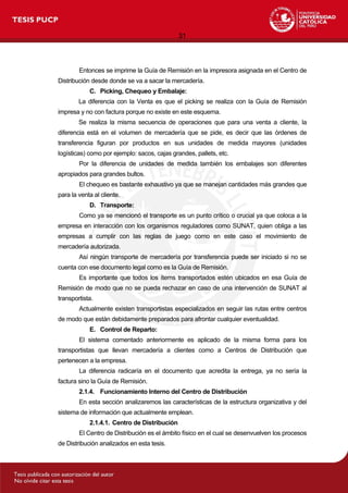 31
Entonces se imprime la Guía de Remisión en la impresora asignada en el Centro de
Distribución desde donde se va a sacar la mercadería.
C. Picking, Chequeo y Embalaje:
La diferencia con la Venta es que el picking se realiza con la Guía de Remisión
impresa y no con factura porque no existe en este esquema.
Se realiza la misma secuencia de operaciones que para una venta a cliente, la
diferencia está en el volumen de mercadería que se pide, es decir que las órdenes de
transferencia figuran por productos en sus unidades de medida mayores (unidades
logísticas) como por ejemplo: sacos, cajas grandes, pallets, etc.
Por la diferencia de unidades de medida también los embalajes son diferentes
apropiados para grandes bultos.
El chequeo es bastante exhaustivo ya que se manejan cantidades más grandes que
para la venta al cliente.
D. Transporte:
Como ya se mencionó el transporte es un punto crítico o crucial ya que coloca a la
empresa en interacción con los organismos reguladores como SUNAT, quien obliga a las
empresas a cumplir con las reglas de juego como en este caso el movimiento de
mercadería autorizada.
Así ningún transporte de mercadería por transferencia puede ser iniciado si no se
cuenta con ese documento legal como es la Guía de Remisión.
Es importante que todos los ítems transportados estén ubicados en esa Guía de
Remisión de modo que no se pueda rechazar en caso de una intervención de SUNAT al
transportista.
Actualmente existen transportistas especializados en seguir las rutas entre centros
de modo que están debidamente preparados para afrontar cualquier eventualidad.
E. Control de Reparto:
El sistema comentado anteriormente es aplicado de la misma forma para los
transportistas que llevan mercadería a clientes como a Centros de Distribución que
pertenecen a la empresa.
La diferencia radicaría en el documento que acredita la entrega, ya no sería la
factura sino la Guía de Remisión.
2.1.4. Funcionamiento Interno del Centro de Distribución
En esta sección analizaremos las características de la estructura organizativa y del
sistema de información que actualmente emplean.
2.1.4.1. Centro de Distribución
El Centro de Distribución es el ámbito físico en el cual se desenvuelven los procesos
de Distribución analizados en esta tesis.
 