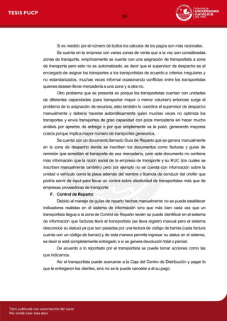 39
Si es medido por el número de bultos los cálculos de los pagos son más racionales.
Se cuenta en la empresa con varias zonas de venta que a la vez son consideradas
zonas de transporte, empíricamente se cuenta con una asignación de transportista a zona
de transporte pero esto no es automatizado, es decir que el supervisor de despacho es el
encargado de asignar los transportes a los transportistas de acuerdo a criterios irregulares y
no estandarizados, muchas veces informal ocasionando conflictos entre los transportistas
quienes desean llevar mercadería a una zona y a otra no.
Otro problema que se presenta es porque los transportistas cuentan con unidades
de diferentes capacidades (para transportar mayor o menor volumen) entonces surge el
problema de la asignación de recursos, esto también lo coordina el supervisor de despacho
manualmente y debería hacerse automáticamente quien muchas veces no optimiza los
transportes y envía transportes de gran capacidad con poca mercadería sin hacer mucho
análisis por apremio de entrega o por que simplemente se le pasó, generando mayores
costos porque implica mayor número de transportes generados.
Se cuenta con un documento llamado Guía de Reparto que se genera manualmente
en la zona de despacho donde se inscriben los documentos como facturas y guías de
remisión que acreditan el transporte de esa mercadería, pero este documento no contiene
más información que la razón social de la empresa de transporte y su RUC (los cuales se
inscriben manualmente también) pero por ejemplo no se cuenta con información sobre la
unidad o vehículo como la placa además del nombre y licencia de conducir del chofer que
podría servir de input para llevar un control sobre efectividad de transportistas más que de
empresas proveedoras de transporte.
F. Control de Reparto:
Debido al manejo de guías de reparto hechas manualmente no se puede establecer
indicadores realistas en el sistema de información sino que más bien cada vez que un
transportista llegue a la zona de Control de Reparto recién se puede identificar en el sistema
de información que facturas llevó el transportista (se lleva registro manual pero el sistema
desconoce su status) ya que son pasadas por una lectora de código de barras (cada factura
cuenta con un código de barras) y de esta manera permite ingresar su status en el sistema,
es decir si está completamente entregado o si se genera devolución total o parcial.
De acuerdo a lo reportado por el transportista se puede tomar acciones como las
que indicamos.
Así el transportista puede acercarse a la Caja del Centro de Distribución y pagar lo
que le entregaron los clientes, sino no se le puede cancelar a él su pago.
 