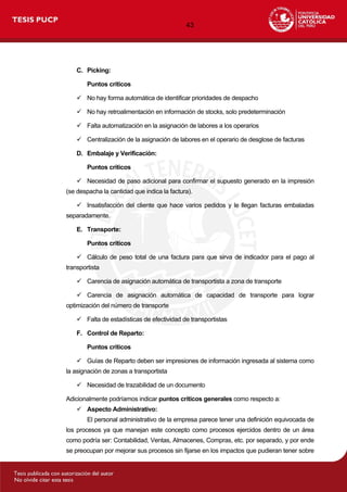 43
C. Picking:
Puntos críticos
 No hay forma automática de identificar prioridades de despacho
 No hay retroalimentación en información de stocks, solo predeterminación
 Falta automatización en la asignación de labores a los operarios
 Centralización de la asignación de labores en el operario de desglose de facturas
D. Embalaje y Verificación:
Puntos críticos
 Necesidad de paso adicional para confirmar el supuesto generado en la impresión
(se despacha la cantidad que indica la factura).
 Insatisfacción del cliente que hace varios pedidos y le llegan facturas embaladas
separadamente.
E. Transporte:
Puntos críticos
 Cálculo de peso total de una factura para que sirva de indicador para el pago al
transportista
 Carencia de asignación automática de transportista a zona de transporte
 Carencia de asignación automática de capacidad de transporte para lograr
optimización del número de transporte
 Falta de estadísticas de efectividad de transportistas
F. Control de Reparto:
Puntos críticos
 Guías de Reparto deben ser impresiones de información ingresada al sistema como
la asignación de zonas a transportista
 Necesidad de trazabilidad de un documento
Adicionalmente podríamos indicar puntos críticos generales como respecto a:
 Aspecto Administrativo:
El personal administrativo de la empresa parece tener una definición equivocada de
los procesos ya que manejan este concepto como procesos ejercidos dentro de un área
como podría ser: Contabilidad, Ventas, Almacenes, Compras, etc. por separado, y por ende
se preocupan por mejorar sus procesos sin fijarse en los impactos que pudieran tener sobre
 
