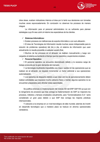 44
otras áreas, evalúan indicadores internos al área por lo tanto sus decisiones son tomadas
muchas veces equivocadamente. En conclusión no observan los procesos de manera
integral.
La información para el personal administrativo no es suficiente para planear
estrategias cuyo fin sea cubrir al máximo las expectativas de los clientes.
 Sistemas Informáticos:
 Existen procesos con deficiencias de soporte informático o con sub utilización.
 El área de Tecnologías de Información resulta muchas veces indispensable para la
solución de problemas operativos del día a día, el sistema de información que usan
actualmente no resulta accesible a cualquier usuario final.
 Muchos de los procesos en el almacén se realizan manualmente y luego son
cargados al sistema aumentando el tiempo que los operarios o supervisores emplean.
 Personal Operativo:
 El personal operativo se encuentra desmotivado debido a la excesiva carga de
trabajo producida por la gran demanda del mercado.
 La tecnología insuficiente imposibilita una mayor rapidez en las operaciones que se
realizan en el almacén, se requiere incrementar un factor adicional a sus operaciones:
automatización.
 Los operarios de despacho debido a que rotan con los de aprovisionamiento deben
realizar actividades que requieren mucho esfuerzo físico y mental, algunos operarios no se
encuentran preparados para afrontar estas capacidades.
Se justifica entonces la implementación del módulo SD del ERP SAP R/3 ya que con
la reingeniería de procesos que trae consigo la implementación de SAP se mejoraría los
procesos, métodos y tiempos empleados actualmente, para “Comercializadora S.A.” sería
considerado un gran paso debido a que SAP trae consigo las mejores prácticas
internacionales.
Y colocaría a la empresa en un nivel tecnológico de talla mundial, además de invertir
en desarrollo tecnológico que a mediano plazo se traduce en ahorros operacionales
verdaderos.
 