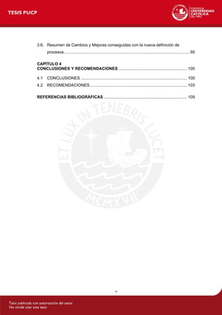 v
3.6. Resumen de Cambios y Mejoras conseguidas con la nueva definición de
procesos.............................................................................................................. 95
CAPÍTULO 4
CONCLUSIONES Y RECOMENDACIONES ............................................................ 100
4.1 CONCLUSIONES ............................................................................................. 100
4.2 RECOMENDACIONES ..................................................................................... 103
REFERENCIAS BIBLIOGRÁFICAS ......................................................................... 109
 